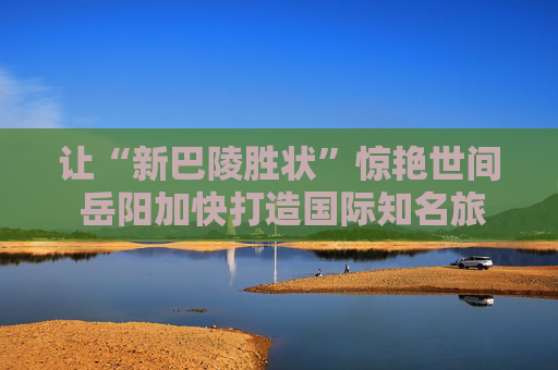 让“新巴陵胜状”惊艳世间 岳阳加快打造国际知名旅游目的地