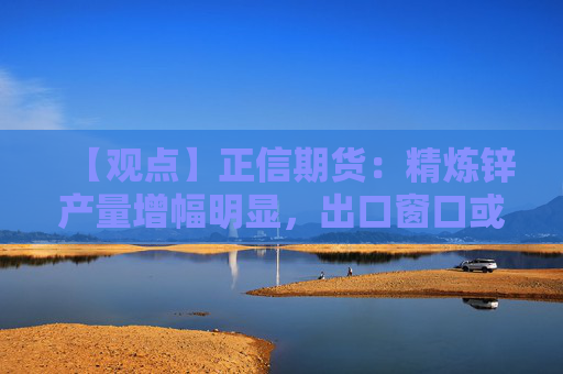 【观点】正信期货：精炼锌产量增幅明显，出口窗口或将开启