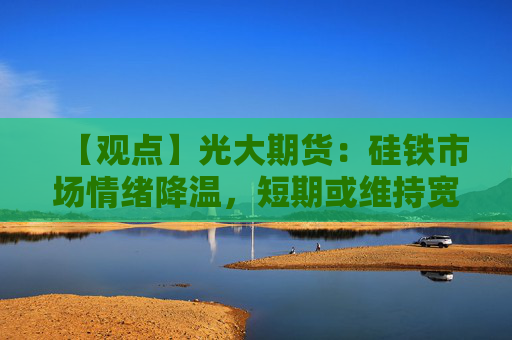 【观点】光大期货：硅铁市场情绪降温，短期或维持宽幅震荡