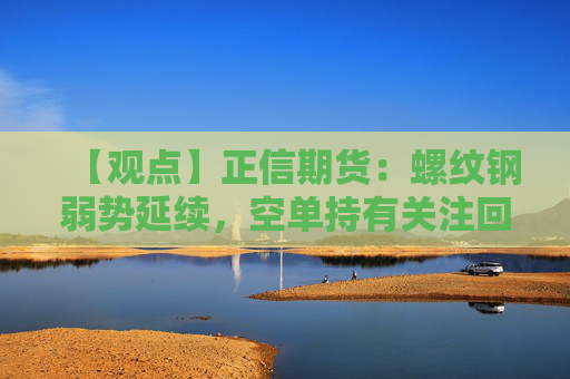 【观点】正信期货：螺纹钢弱势延续，空单持有关注回调空间