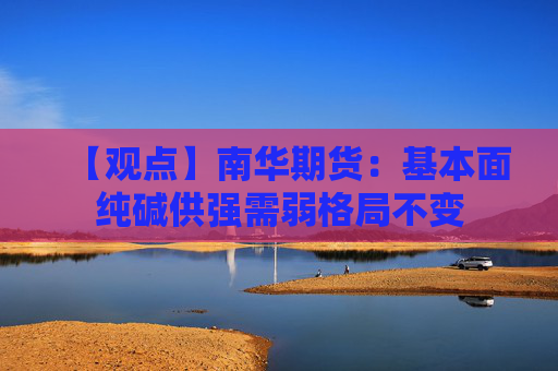 【观点】南华期货：基本面纯碱供强需弱格局不变