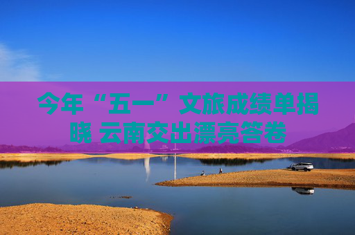 今年“五一”文旅成绩单揭晓 云南交出漂亮答卷