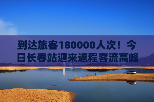 到达旅客180000人次！今日长春站迎来返程客流高峰