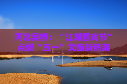 河北吴桥：“江湖百戏节”点燃“五一”文旅新热潮