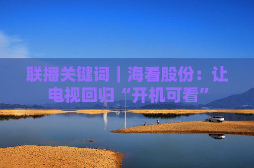 联播关键词｜海看股份：让电视回归“开机可看”