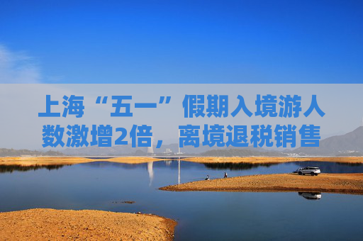 上海“五一”假期入境游人数激增2倍，离境退税销售额增长1.2倍