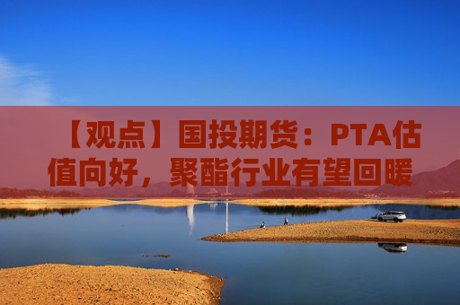 【观点】国投期货：PTA估值向好，聚酯行业有望回暖推动上行