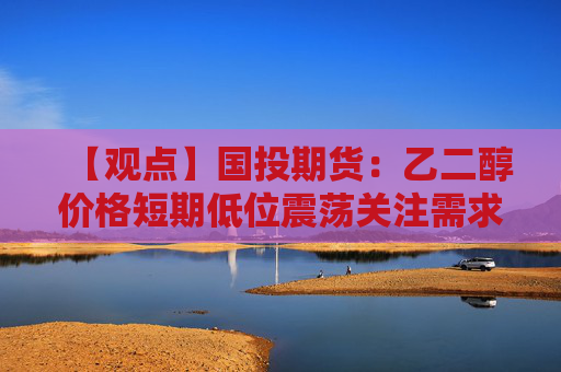 【观点】国投期货：乙二醇价格短期低位震荡关注需求变化