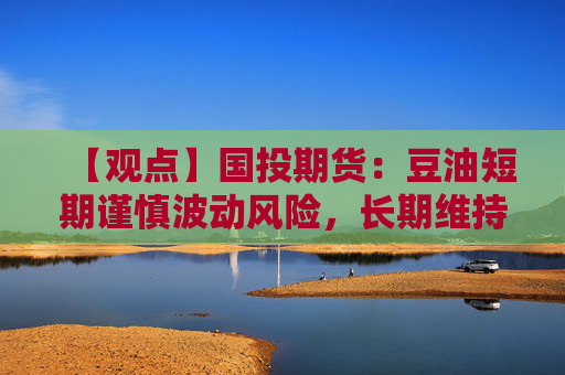 【观点】国投期货：豆油短期谨慎波动风险，长期维持逢低多配思路