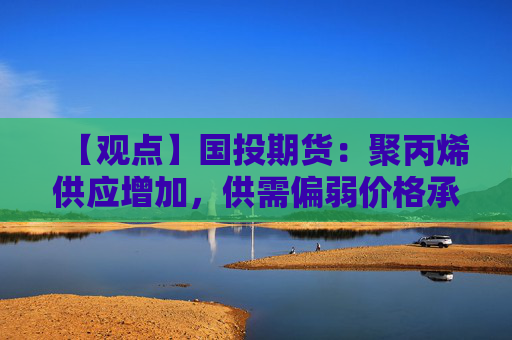 【观点】国投期货：聚丙烯供应增加，供需偏弱价格承压