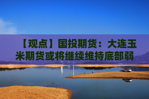 【观点】国投期货：大连玉米期货或将继续维持底部弱势