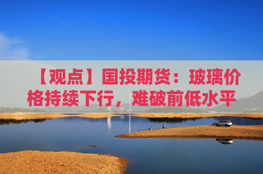 【观点】国投期货：玻璃价格持续下行，难破前低水平