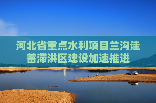 河北省重点水利项目兰沟洼蓄滞洪区建设加速推进