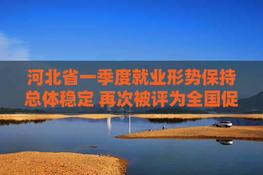 河北省一季度就业形势保持总体稳定 再次被评为全国促进就业工作激励地区