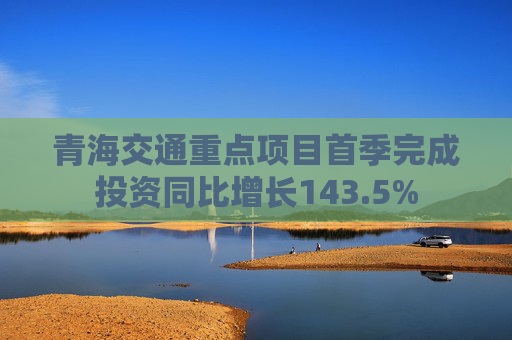 青海交通重点项目首季完成投资同比增长143.5%