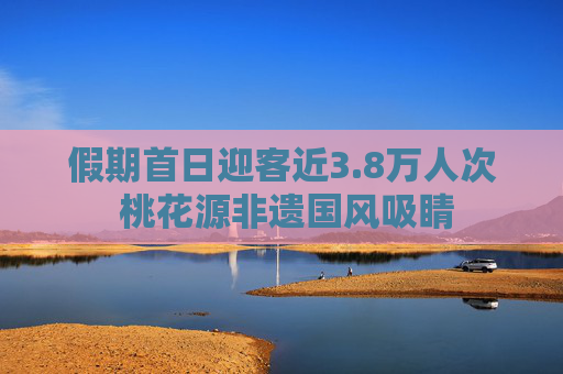 假期首日迎客近3.8万人次 桃花源非遗国风吸睛