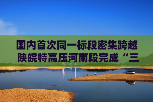 国内首次同一标段密集跨越 陕皖特高压河南段完成“三连跨”