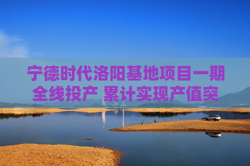 宁德时代洛阳基地项目一期全线投产 累计实现产值突破五十亿元