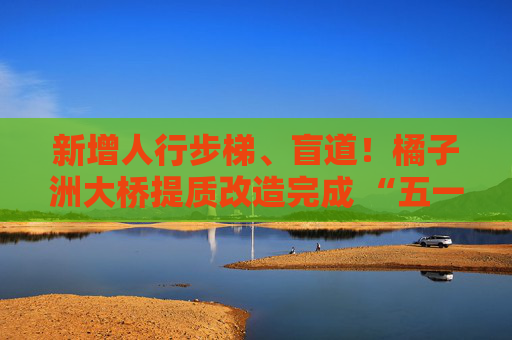 新增人行步梯、盲道！橘子洲大桥提质改造完成 “五一”正式开放