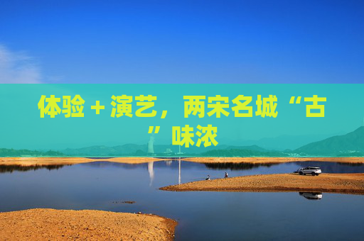 体验＋演艺，两宋名城“古”味浓