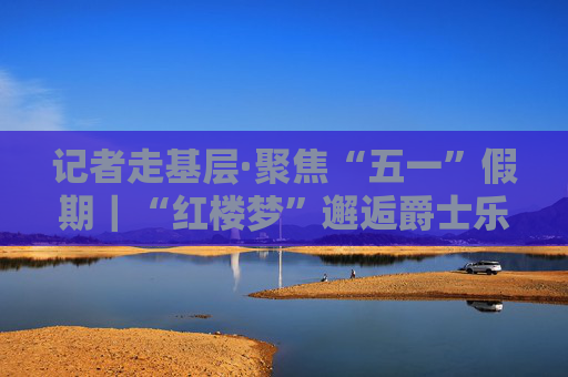 记者走基层·聚焦“五一”假期｜“红楼梦”邂逅爵士乐 “入戏入梦”再出圈