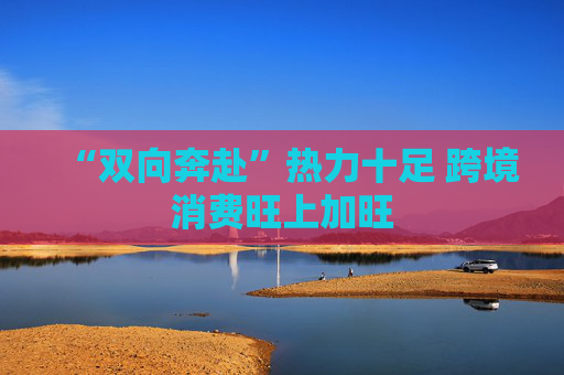“双向奔赴”热力十足 跨境消费旺上加旺