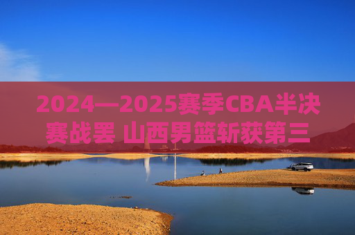 2024—2025赛季CBA半决赛战罢 山西男篮斩获第三名