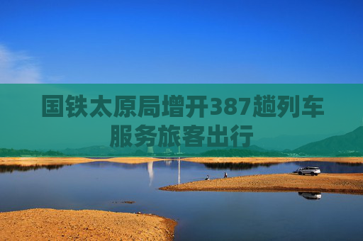 国铁太原局增开387趟列车服务旅客出行
