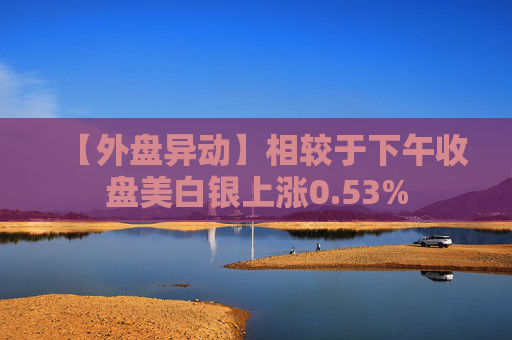 【外盘异动】相较于下午收盘美白银上涨0.53%