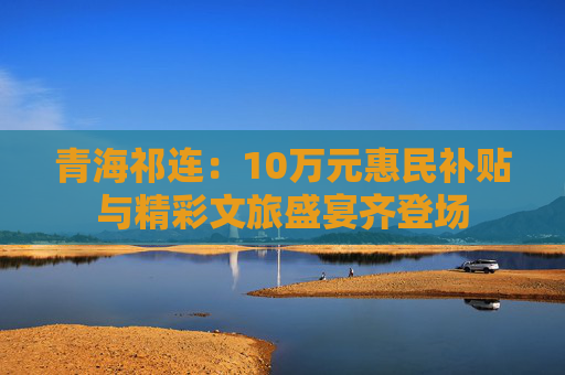 青海祁连：10万元惠民补贴与精彩文旅盛宴齐登场