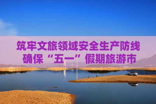 筑牢文旅领域安全生产防线 确保“五一”假期旅游市场平稳有序