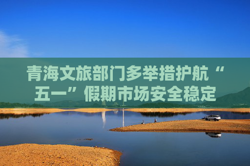 青海文旅部门多举措护航“五一”假期市场安全稳定