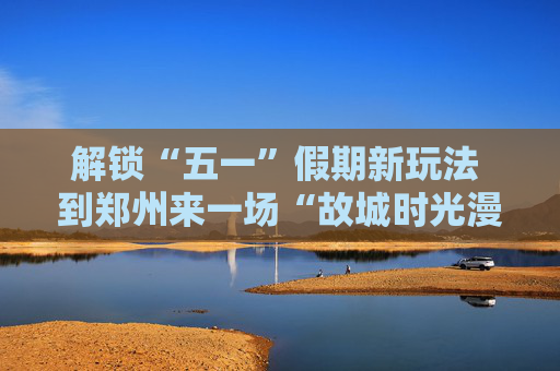 解锁“五一”假期新玩法 到郑州来一场“故城时光漫游记”