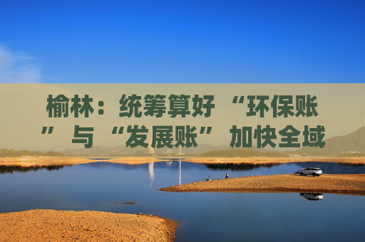 榆林：统筹算好 “环保账” 与 “发展账” 加快全域绿色转型