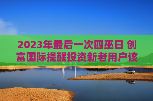 2023年最后一次四巫日 创富国际提醒投资新老用户该注意的重点