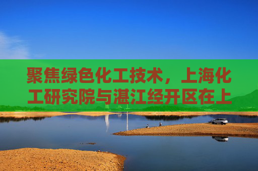 聚焦绿色化工技术，上海化工研究院与湛江经开区在上海普陀达成项目合作