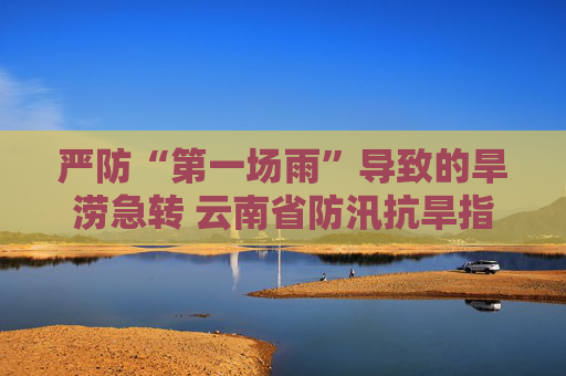 严防“第一场雨”导致的旱涝急转 云南省防汛抗旱指挥部办公室发布防汛预警提示