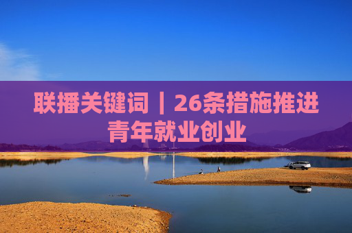 联播关键词｜26条措施推进青年就业创业