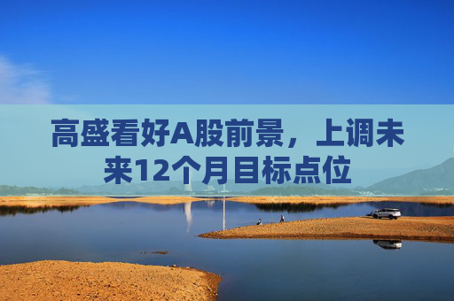 高盛看好A股前景，上调未来12个月目标点位