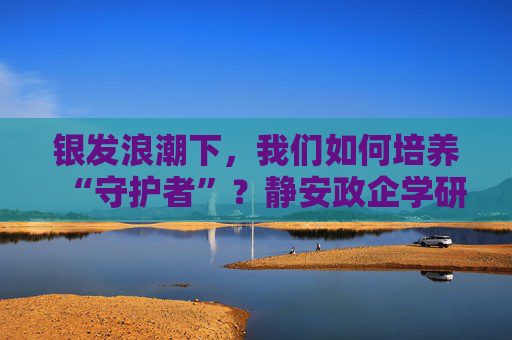 银发浪潮下，我们如何培养“守护者”？静安政企学研四方共话智慧养老人才培养