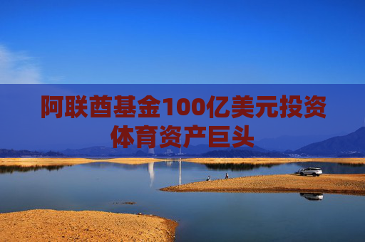 阿联酋基金100亿美元投资体育资产巨头