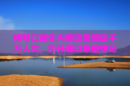 横琴口岸年内客流量突破千万人次，创开通以来最快纪录