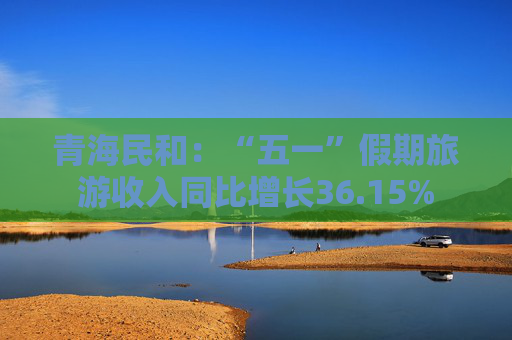 青海民和：“五一”假期旅游收入同比增长36.15%