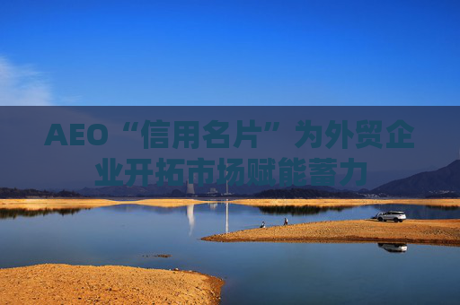 AEO“信用名片”为外贸企业开拓市场赋能蓄力
