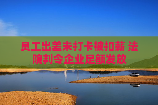 员工出差未打卡被扣薪 法院判令企业足额发放