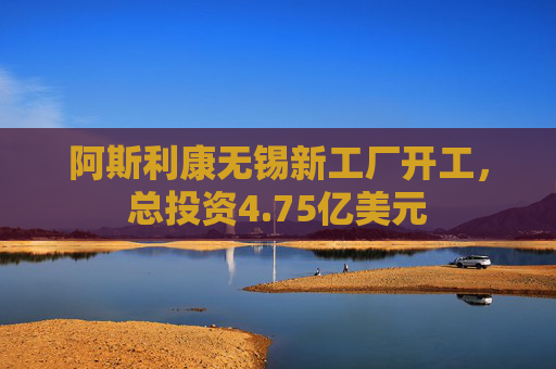 阿斯利康无锡新工厂开工，总投资4.75亿美元
