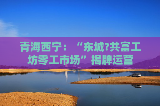 青海西宁：“东城?共富工坊零工市场”揭牌运营