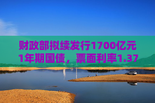 财政部拟续发行1700亿元1年期国债，票面利率1.37％