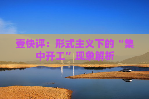 壹快评：形式主义下的“集中开工”现象解析
