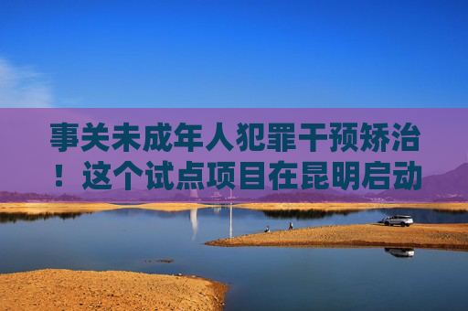 事关未成年人犯罪干预矫治！这个试点项目在昆明启动